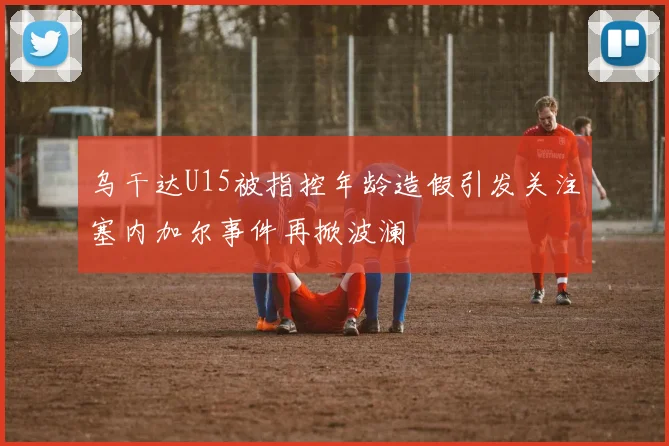 乌干达U15被指控年龄造假引发关注塞内加尔事件再掀波澜