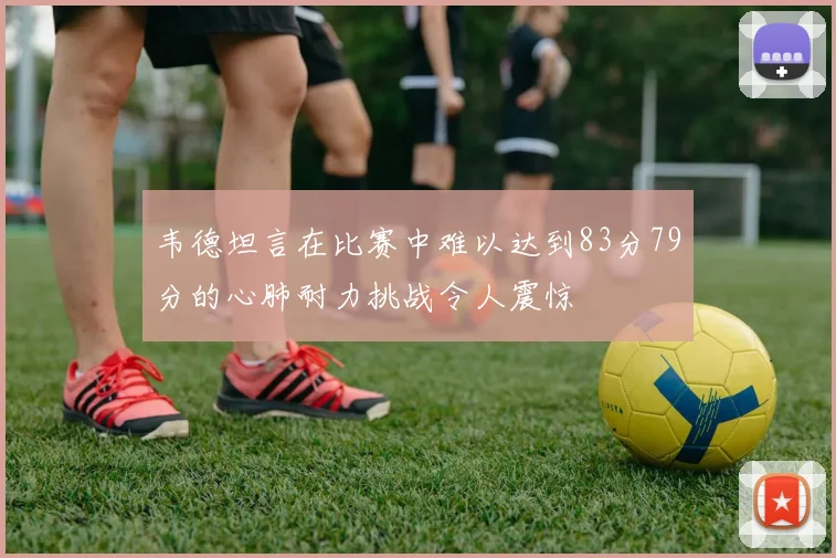 韦德坦言在比赛中难以达到83分79分的心肺耐力挑战令人震惊