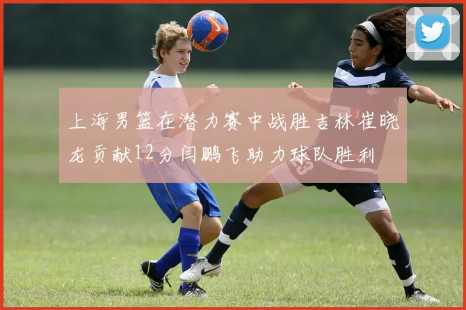 上海男篮在潜力赛中战胜吉林崔晓龙贡献12分闫鹏飞助力球队胜利