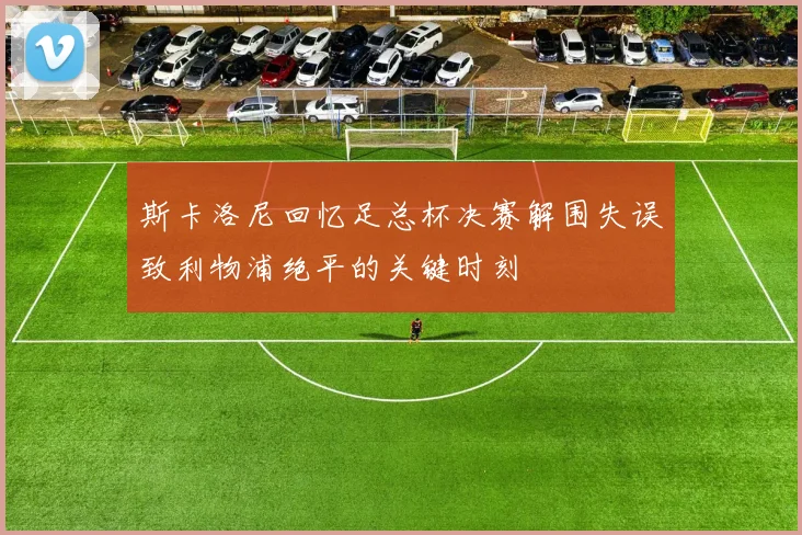 斯卡洛尼回忆足总杯决赛解围失误致利物浦绝平的关键时刻