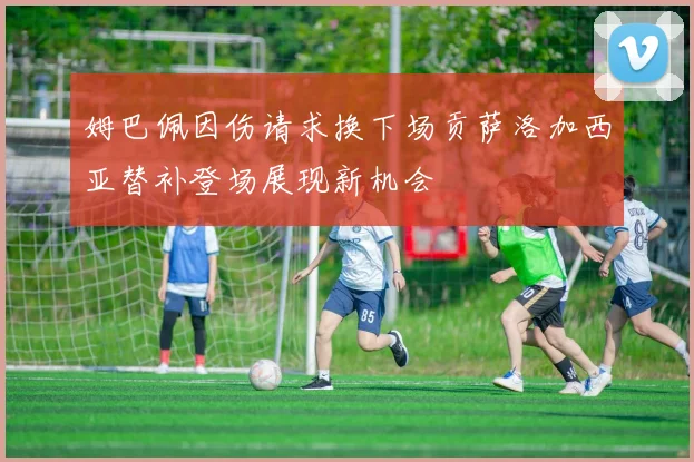 姆巴佩因伤请求换下场贡萨洛加西亚替补登场展现新机会
